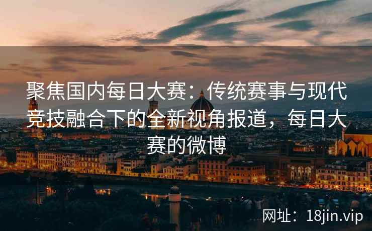 聚焦国内每日大赛：传统赛事与现代竞技融合下的全新视角报道，每日大赛的微博