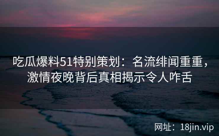 吃瓜爆料51特别策划：名流绯闻重重，激情夜晚背后真相揭示令人咋舌