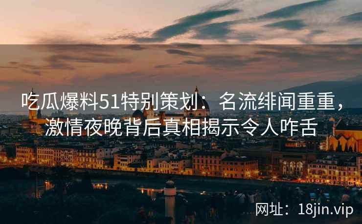 吃瓜爆料51特别策划：名流绯闻重重，激情夜晚背后真相揭示令人咋舌