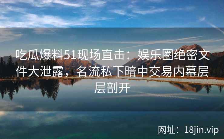 吃瓜爆料51现场直击：娱乐圈绝密文件大泄露，名流私下暗中交易内幕层层剖开