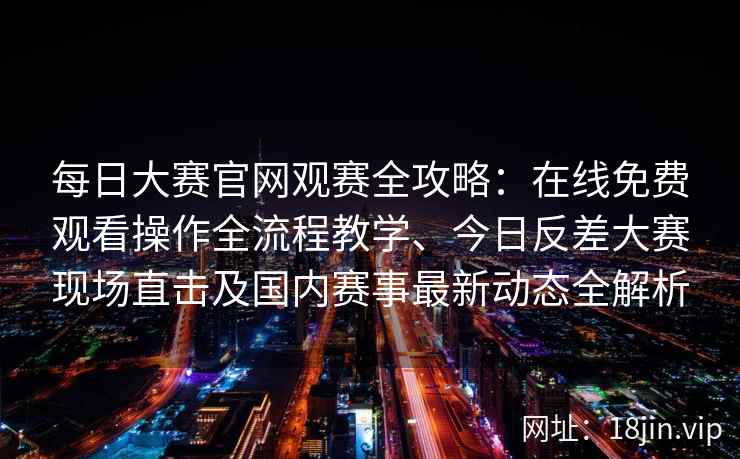 每日大赛官网观赛全攻略：在线免费观看操作全流程教学、今日反差大赛现场直击及国内赛事最新动态全解析