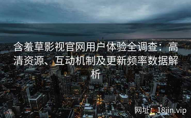 含羞草影视官网用户体验全调查：高清资源、互动机制及更新频率数据解析