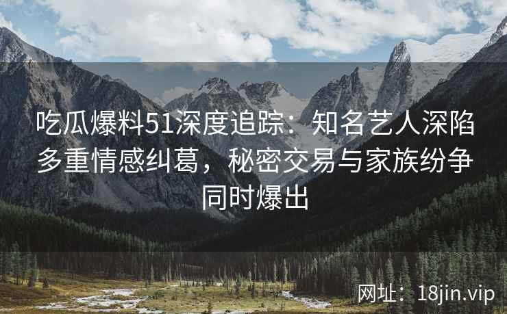 吃瓜爆料51深度追踪：知名艺人深陷多重情感纠葛，秘密交易与家族纷争同时爆出