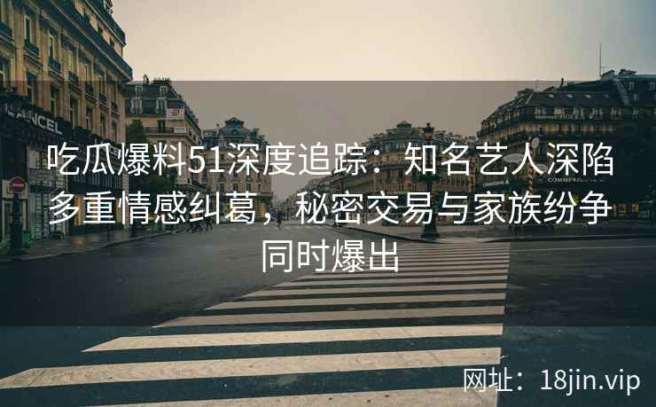 吃瓜爆料51深度追踪：知名艺人深陷多重情感纠葛，秘密交易与家族纷争同时爆出