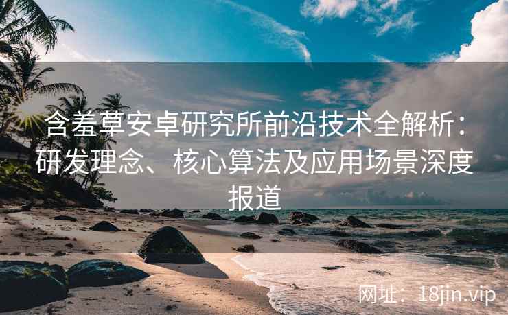 含羞草安卓研究所前沿技术全解析：研发理念、核心算法及应用场景深度报道