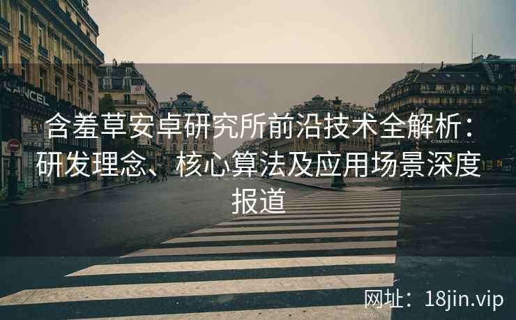 含羞草安卓研究所前沿技术全解析：研发理念、核心算法及应用场景深度报道