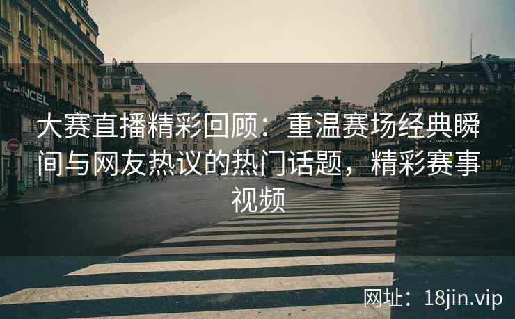 大赛直播精彩回顾：重温赛场经典瞬间与网友热议的热门话题，精彩赛事视频