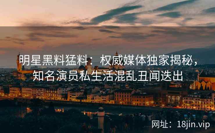 明星黑料猛料：权威媒体独家揭秘，知名演员私生活混乱丑闻迭出