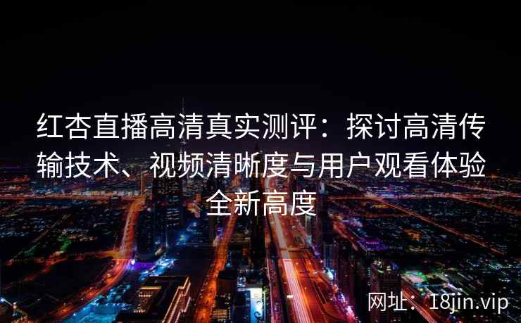 红杏直播高清真实测评：探讨高清传输技术、视频清晰度与用户观看体验全新高度