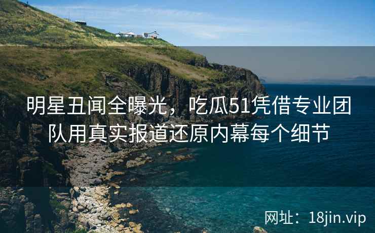 明星丑闻全曝光，吃瓜51凭借专业团队用真实报道还原内幕每个细节