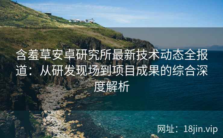 含羞草安卓研究所最新技术动态全报道：从研发现场到项目成果的综合深度解析
