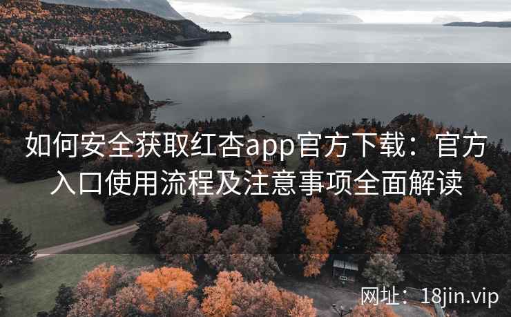 如何安全获取红杏app官方下载：官方入口使用流程及注意事项全面解读